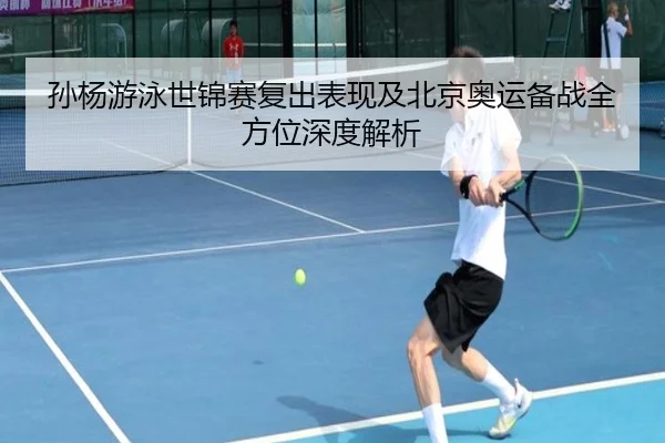孙杨游泳世锦赛复出表现及北京奥运备战全方位深度解析